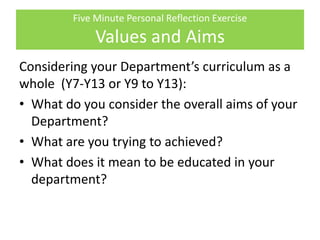 Five Minute Personal Reflection Exercise
Values and Aims
Considering your Department’s curriculum as a
whole (Y7-Y13 or Y9 to Y13):
• What do you consider the overall aims of your
Department?
• What are you trying to achieved?
• What does it mean to be educated in your
department?
 