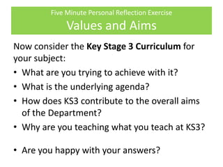 Five Minute Personal Reflection Exercise
Values and Aims
Now consider the Key Stage 3 Curriculum for
your subject:
• What are you trying to achieve with it?
• What is the underlying agenda?
• How does KS3 contribute to the overall aims
of the Department?
• Why are you teaching what you teach at KS3?
• Are you happy with your answers?
 