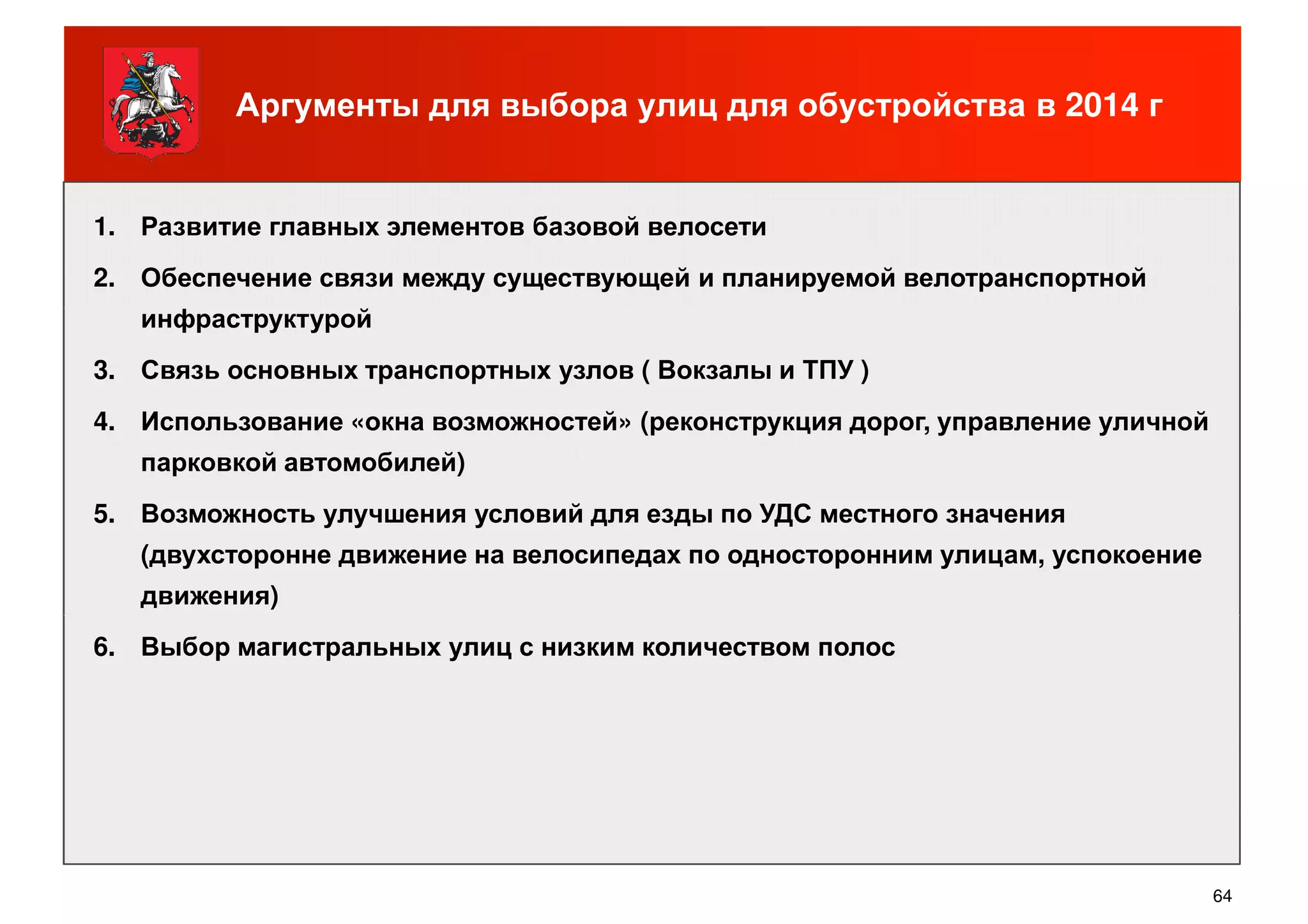 Аргументы для выбора улиц для обустройства в 2014 г
1. Развитие главных элементов базовой велосети
2. Обеспечение связи между существующей и планируемой велотранспортной
инфраструктуройинфраструктурой
3. Связь основных транспортных узлов ( Вокзалы и ТПУ )
4. Использование «окна возможностей» (реконструкция дорог, управление уличной
парковкой автомобилей)
5. Возможность улучшения условий для езды по УДС местного значения
(двухсторонне движение на велосипедах по односторонним улицам, успокоение
движения)
64
6. Выбор магистральных улиц с низким количеством полос
 