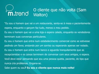 O cliente que não volta (Sam
Walton)
“Eu sou o homem que vai a um restaurante, senta-se à mesa e pacientemente
espera, enquanto o garçom faz tudo, menos o meu pedido.
Eu sou o homem que vai a uma loja e espera calado, enquanto os vendedores
terminam suas conversas particulares.
Eu sou o homem que entra num estabelecimento comercial como se estivesse
pedindo um favor, ansiando por um sorriso ou esperando apenas ser notado.
Eu sou o homem que entra num banco e aguarda tranquilamente que as
recepcionistas e os caixas terminem de conversar com seus amigos, e espera.
Você deve estar pensando que sou uma pessoa quieta, paciente, do tipo que
nunca cria problemas. Engana-se.
Sabe quem eu sou? Eu sou o cliente que nunca mais volta!
 