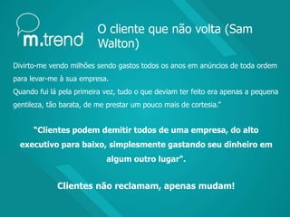 O cliente que não volta (Sam
Walton)
Divirto-me vendo milhões sendo gastos todos os anos em anúncios de toda ordem
para levar-me à sua empresa.
Quando fui lá pela primeira vez, tudo o que deviam ter feito era apenas a pequena
gentileza, tão barata, de me prestar um pouco mais de cortesia.”
“Clientes podem demitir todos de uma empresa, do alto
executivo para baixo, simplesmente gastando seu dinheiro em
algum outro lugar".
Clientes não reclamam, apenas mudam!
 