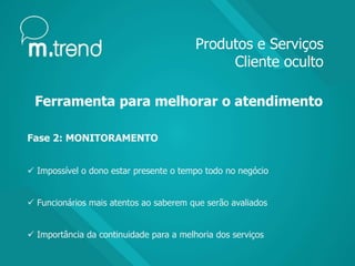 Produtos e Serviços
Cliente oculto
Ferramenta para melhorar o atendimento
Fase 2: MONITORAMENTO
 Impossível o dono estar presente o tempo todo no negócio
 Funcionários mais atentos ao saberem que serão avaliados
 Importância da continuidade para a melhoria dos serviços
 