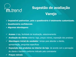 Sugestão de avaliação
Varejo
 Impossível padronizar, pois o questionário é totalmente customizado.
 Questionário confidencial.
 Algumas abordagens:
 Acesso à loja, facilidade de localização, estacionamento
 Avaliação da vitrine externa: logo, preços visíveis, exposição dos produtos
 Abordagem inicial do vendedor: tempo para abordar o cliente,
apresentação, perguntas específicas
 Exposição dos produtos no interior da loja: de acordo com a percepção
do cliente e também conforme indicado pelo contratante
 Preços visíveis
 