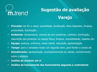 Sugestão de avaliação
Varejo
 Provador (se for o caso): quantidade, localização, itens dispostos, limpeza,
privacidade, iluminação...
 Ambiente: temperatura, volume do som ambiente, conforto, iluminação,
disposição dos produtos no espaço físico, limpeza, acessibilidade, toaletes etc.
 Equipe: postura, uniforme, nome visível, educação, apresentação
 Tempo: para o vendedor trazer um segundo item, para fechar a venda etc
 Atendimento: apresentação, acompanhamento ao cliente, conhecimento
sobre o produto
 Análise do produto em si
 Análise do treinamento dos funcionários segundo o contratante
 