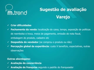 Sugestão de avaliação
Varejo
 Criar dificuldades
 Fechamento da venda: localização do caixa, tempo, exposição de políticas
de reembolso e troca, meios de pagamento, emissão de nota fiscal,
embalagem do produto, cadastro etc
 Despedida do vendedor (se comprou o produto ou não)
 Percepção global da experiência: custo X benefício, expectativas, outras
observações
Outras abordagens:
 Avaliação da concorrência
 Avaliação de franquias segundo o padrão do franqueador
 