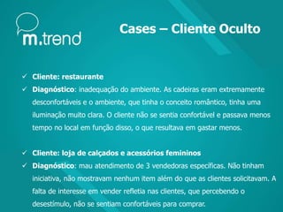 Cases – Cliente Oculto
 Cliente: restaurante
 Diagnóstico: inadequação do ambiente. As cadeiras eram extremamente
desconfortáveis e o ambiente, que tinha o conceito romântico, tinha uma
iluminação muito clara. O cliente não se sentia confortável e passava menos
tempo no local em função disso, o que resultava em gastar menos.
 Cliente: loja de calçados e acessórios femininos
 Diagnóstico: mau atendimento de 3 vendedoras específicas. Não tinham
iniciativa, não mostravam nenhum item além do que as clientes solicitavam. A
falta de interesse em vender refletia nas clientes, que percebendo o
desestímulo, não se sentiam confortáveis para comprar.
 