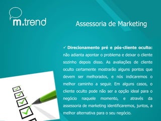  Direcionamento pré e pós-cliente oculto:
não adianta apontar o problema e deixar o cliente
sozinho depois disso. As avaliações de cliente
oculto certamente mostrarão alguns pontos que
devem ser melhorados, e nós indicaremos o
melhor caminho a seguir. Em alguns casos, o
cliente oculto pode não ser a opção ideal para o
negócio naquele momento, e através da
assessoria de marketing identificaremos, juntos, a
melhor alternativa para o seu negócio.
Assessoria de Marketing
 