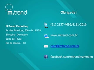 M.Trend Marketing
Av. das Américas, 500 – bl. 9/129
Shopping Downtown
Barra da Tijuca
Rio de Janeiro – RJ
Obrigada!
(21) 2137-4696/8181-2016
www.mtrend.com.br
carol@mtrend.com.br
facebook.com/mtrendmarketing
 