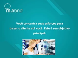 Você concentra seus esforços para
trazer o cliente até você. Este é seu objetivo
principal.
 