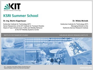 KIT – University of the State of Baden-Wuerttemberg and
National Research Center of the Helmholtz Association
INSTITUTE FOR TRANSPORT STUDIES KARLSRUHE SERVICE RESEARCH INSTITUTE
www.kit.edu
KSRI Summer School
Dr.-Ing. Martin Kagerbauer Dr. Wibke Michalk
Karlsruher Institute for Technology (KIT) Karlsruher Institute for Technology (KIT)
Senior Researcher at the KIT Institute for Transport Studies Managing Director at the
Head of Topic Infrastructure Traffic and Mobility Behavior Karlsruhe Service Research Institute
at the KIT Mobility Systems Center
 