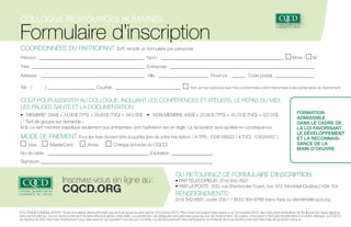 Colloque ressources humaines

Formulaire d’inscription
COORDONNÉES DU PARTICIPANT SVP, remplir un formulaire par personne
Prénom : _______________________________________________ Nom : _______________________________________________________

Mme /

M.

Titre :__________________________________________________ Entreprise : ________________________________________________________________
Adresse  : ______________________________________________ Ville  : _______________________ Province  : _______ Code postal : __________________
Tél.  : (	

)______________________ Courriel  : ______________________________

Non, je n’accepte pas que mes coordonnées soient transmises à des partenaires de l’événement

COÛT POUR ASSISTER AU COLLOQUE, INCLUANT LES CONFÉRENCES ET ATELIERS, LE REPAS DU MIDI,
LES PAUSES SANTÉ ET LA DOCUMENTATION :
• MEMBRE* 299 $ + 14,95 $ (TPS) + 29,83 $ (TVQ) = 343,78 $ 	 • NON-MEMBRE 459 $ + 22,95 $ (TPS) + 45,79 $ (TVQ) = 527,74 $
( * Tarif de groupe sur demande )
N.B. Le tarif membre s’applique seulement aux entreprises dont l’adhésion est en règle. La facturation sera ajustée en conséquence.

MODE DE PAIEMENT Tous les frais doivent être acquittés lors de votre inscription. ( # TPS : 1006199522 / # TVQ : 103024857 )
Visa

MasterCard

Amex

Chèque (à l’ordre du CQCD)

No de carte : ______________________________________________ Expiration : ___________________

Formation
admissible
dans le cadre de
la Loi favorisant
le développement
et la reconnaissance de la
main-d’oeuvre

Signature :_____________________________________________________________________________

Inscrivez-vous en ligne au :

cqcd.org

ou retournez ce formulaire d’inscription :

• PAR TÉLÉCOPIEUR : (514) 842-7627
• PAR LA POSTE : 630, rue Sherbrooke Ouest, bur. 910, Montréal (Québec) H3A 1E4

RENSEIGNEMENTS :

(514) 842-6681, poste 209 / 1 (800) 364-6766 (sans frais) ou vlametrie@cqcd.org
POLITIQUE D’ANNULATION : Toute annulation devra être faite par écrit et reçue au plus tard le 19 octobre 2013. Pour toute annulation faite avant ou le 19 octobre 2013, des frais d’administration de 50 $ plus les taxes applicables seront perçus. Aucun remboursement ne sera effectué après cette date. La substitution de délégués sera permise jusqu’au jour de l’événement. Sur place, l’inscription n’est pas transférable à un autre délégué. Le CQCD
se réserve le droit d’annuler l’événement pour des raisons qui seraient hors de son contrôle. Le remboursement des participants se limiterait alors au remboursement des frais d’inscription perçus.

 