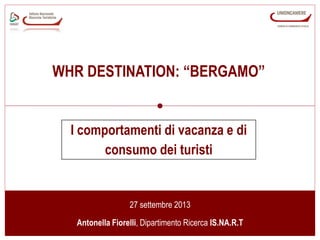 www.isnart.it 1
27 settembre 2013
Antonella Fiorelli, Dipartimento Ricerca IS.NA.R.T
I comportamenti di vacanza e di
consumo dei turisti
WHR DESTINATION: “BERGAMO”
 