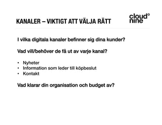 KANALER – VIKTIGT ATT VÄLJA RÄTT
I vilka digitala kanaler beﬁnner sig dina kunder?!
!
Vad vill/behöver de få ut av varje kanal?!
!
•  Nyheter!
•  Information som leder till köpbeslut!
•  Kontakt!
!
Vad klarar din organisation och budget av?!
 