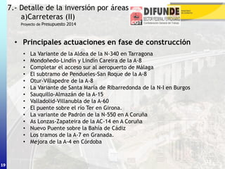 19
• Principales actuaciones en fase de construcción
7.- Detalle de la inversión por áreas
a)Carreteras (II)
19
Proyecto de Presupuesto 2014
• La Variante de la Aldea de la N-340 en Tarragona
• Mondoñedo-Lindín y Lindín Careira de la A-8
• Completar el acceso sur al aeropuerto de Málaga
• El subtramo de Pendueles-San Roque de la A-8
• Otur-Villapedre de la A-8
• La Variante de Santa María de Ribarredonda de la N-I en Burgos
• Sauquillo-Almazán de la A-15
• Valladolid-Villanubla de la A-60
• El puente sobre el río Ter en Girona.
• La variante de Padrón de la N-550 en A Coruña
• As Lonzas-Zapateira de la AC-14 en A Coruña
• Nuevo Puente sobre la Bahía de Cádiz
• Los tramos de la A-7 en Granada.
• Mejora de la A-4 en Córdoba
 