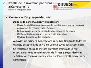 22
• Conservación y seguridad vial:
– Modelo de conservación y explotación:
• Mayor flexibilidad en asignación de medios materiales y humanos
• Asignación de recursos más eficiente
• Reducción de sectores consiguiendo economías de escala
• Mantenimiento de un nivel de servicio adecuado
• Máxima duración de los contratos
– Autovías de Primera Generación: Ya se han finalizado todos los
tramos, excepto el de la A-3 en Cuenca cuyas obras continúan.
– Se realizarán obras de mejora en varios tramos de la red,
especialmente de rehabilitación de firmes y seguridad vial:
señalización (marcas viales y señalización vertical), barreras de
contención...
7.- Detalle de la inversión por áreas
a)Carreteras (V)
22
Proyecto de Presupuesto 2014
 