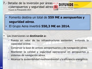 23
• Las inversiones se destinarán a:
– Puesta en valor de las infraestructuras existentes, evitando la
capacidad ociosa.
– Conservar la base de activos aeroportuarios y de navegación aérea.
– Mantener la calidad y seguridad operacional en aeropuertos y
sistemas de navegación aérea.
– Alcanzar la sostenibilidad medioambiental y la eficiencia energética.
7.- Detalle de la inversión por áreas
c)Aeropuertos y seguridad aérea (I)
23
Proyecto de Presupuesto 2014
• Fomento destina un total de 559 M€ a aeropuertos y
seguridad aérea.
• El Grupo Aena invertirá 550,3 M€ en 2014.
 