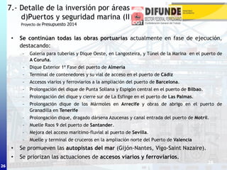 26
• Se continúan todas las obras portuarias actualmente en fase de ejecución,
destacando:
– Galería para tuberías y Dique Oeste, en Langosteira, y Túnel de la Marina en el puerto de
A Coruña.
– Dique Exterior 1ª Fase del puerto de Almería
– Terminal de contenedores y su vial de acceso en el puerto de Cádiz
– Accesos viarios y ferroviarios a la ampliación del puerto de Barcelona.
– Prolongación del dique de Punta Sollana y Espigón central en el puerto de Bilbao.
– Prolongación del dique y cierre sur de La Esfinge en el puerto de Las Palmas.
– Prolongación dique de los Mármoles en Arrecife y obras de abrigo en el puerto de
Granadilla en Tenerife
– Prolongación dique, dragado dársena Azucenas y canal entrada del puerto de Motril.
– Muelle Raos 9 del puerto de Santander.
– Mejora del acceso marítimo-fluvial al puerto de Sevilla.
– Muelle y terminal de cruceros en la ampliación norte del Puerto de Valencia
• Se promueven las autopistas del mar (Gijón-Nantes, Vigo-Saint Nazaire).
• Se priorizan las actuaciones de accesos viarios y ferroviarios.
7.- Detalle de la inversión por áreas
d)Puertos y seguridad marina (II)
26
Proyecto de Presupuesto 2014
 