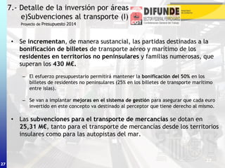 27
• Se incrementan, de manera sustancial, las partidas destinadas a la
bonificación de billetes de transporte aéreo y marítimo de los
residentes en territorios no peninsulares y familias numerosas, que
superan los 430 M€.
– El esfuerzo presupuestario permitirá mantener la bonificación del 50% en los
billetes de residentes no peninsulares (25% en los billetes de transporte marítimo
entre islas).
– Se van a implantar mejoras en el sistema de gestión para asegurar que cada euro
invertido en este concepto va destinado al perceptor que tiene derecho al mismo.
• Las subvenciones para el transporte de mercancías se dotan en
25,31 M€, tanto para el transporte de mercancías desde los territorios
insulares como para las autopistas del mar.
7.- Detalle de la inversión por áreas
e)Subvenciones al transporte (I)
27
Proyecto de Presupuesto 2014
 