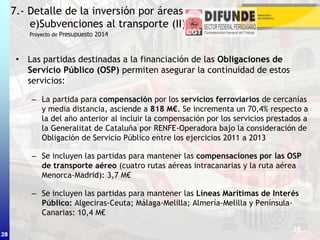 28
• Las partidas destinadas a la financiación de las Obligaciones de
Servicio Público (OSP) permiten asegurar la continuidad de estos
servicios:
– La partida para compensación por los servicios ferroviarios de cercanías
y media distancia, asciende a 818 M€. Se incrementa un 70,4% respecto a
la del año anterior al incluir la compensación por los servicios prestados a
la Generalitat de Cataluña por RENFE-Operadora bajo la consideración de
Obligación de Servicio Público entre los ejercicios 2011 a 2013
– Se incluyen las partidas para mantener las compensaciones por las OSP
de transporte aéreo (cuatro rutas aéreas intracanarias y la ruta aérea
Menorca-Madrid): 3,7 M€
– Se incluyen las partidas para mantener las Líneas Marítimas de Interés
Público: Algeciras-Ceuta; Málaga-Melilla; Almería-Melilla y Península-
Canarias: 10,4 M€
7.- Detalle de la inversión por áreas
e)Subvenciones al transporte (II)
28
Proyecto de Presupuesto 2014
 