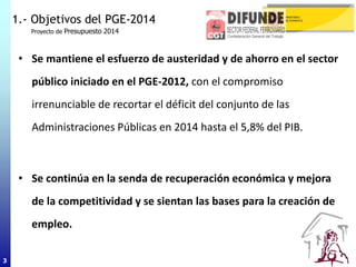 3
• Se mantiene el esfuerzo de austeridad y de ahorro en el sector
público iniciado en el PGE-2012, con el compromiso
irrenunciable de recortar el déficit del conjunto de las
Administraciones Públicas en 2014 hasta el 5,8% del PIB.
• Se continúa en la senda de recuperación económica y mejora
de la competitividad y se sientan las bases para la creación de
empleo.
1.- Objetivos del PGE-2014
Proyecto de Presupuesto 2014
3
 
