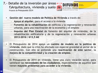 30
• Gestión del nuevo modelo de Política de Vivienda a través de:
– Apoyo al alquiler, para el acceso a la vivienda
– Fomento de la rehabilitación de edificios y la regeneración y renovación
urbanas, para una reactivación de la economía y el empleo
– Impulso del Plan Estatal de fomento del alquiler de viviendas, de la
rehabilitación edificatoria y de la regeneración y renovación urbanas
2013-2016 : 613,5 M€
• El Presupuesto de 2014 apoya un cambio de modelo en la política de
vivienda, dado que la crisis ha afectado con especial gravedad al sector de la
construcción. Con ello se pretende una reactivación de este sector, la
mejora de la competitividad y la creación de empleo.
• El Presupuesto de 2014 en vivienda, tiene una clara vocación social, para
satisfacer las necesidades de los ciudadanos, especialmente de aquellos que
tienen mayores problemas para acceder a la vivienda.
7.- Detalle de la inversión por áreas
f)Arquitectura, vivienda y suelo (I)
30
Proyecto de Presupuesto 2014
 