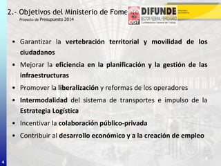 4
• Garantizar la vertebración territorial y movilidad de los
ciudadanos
• Mejorar la eficiencia en la planificación y la gestión de las
infraestructuras
• Promover la liberalización y reformas de los operadores
• Intermodalidad del sistema de transportes e impulso de la
Estrategia Logística
• Incentivar la colaboración público-privada
• Contribuir al desarrollo económico y a la creación de empleo
2.- Objetivos del Ministerio de Fomento
Proyecto de Presupuesto 2014
4
 