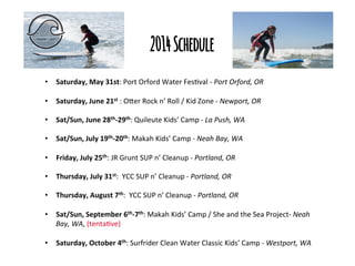 2014 Schedule
•  Saturday,	
  May	
  31st:	
  Port	
  Orford	
  Water	
  Fes/val	
  -­‐	
  Port	
  Orford,	
  OR	
  
	
  
•  Saturday,	
  June	
  21st	
  :	
  O3er	
  Rock	
  n’	
  Roll	
  /	
  Kid	
  Zone	
  -­‐	
  Newport,	
  OR	
  
•  Sat/Sun,	
  June	
  28th-­‐29th:	
  Quileute	
  Kids’	
  Camp	
  -­‐	
  La	
  Push,	
  WA	
  
•  Sat/Sun,	
  July	
  19th-­‐20th:	
  Makah	
  Kids’	
  Camp	
  -­‐	
  Neah	
  Bay,	
  WA	
  
•  Friday,	
  July	
  25th:	
  JR	
  Grunt	
  SUP	
  n’	
  Cleanup	
  -­‐	
  Portland,	
  OR	
  
•  Thursday,	
  July	
  31st:	
  	
  YCC	
  SUP	
  n’	
  Cleanup	
  -­‐	
  Portland,	
  OR	
  
•  Thursday,	
  August	
  7th:	
  	
  YCC	
  SUP	
  n’	
  Cleanup	
  -­‐	
  Portland,	
  OR	
  
•  Sat/Sun,	
  September	
  6th-­‐7th:	
  Makah	
  Kids’	
  Camp	
  /	
  She	
  and	
  the	
  Sea	
  Project-­‐	
  Neah	
  
Bay,	
  WA,	
  (tenta/ve)	
  	
  
•  Saturday,	
  October	
  4th:	
  Surfrider	
  Clean	
  Water	
  Classic	
  Kids’	
  Camp	
  -­‐	
  Westport,	
  WA	
  

 