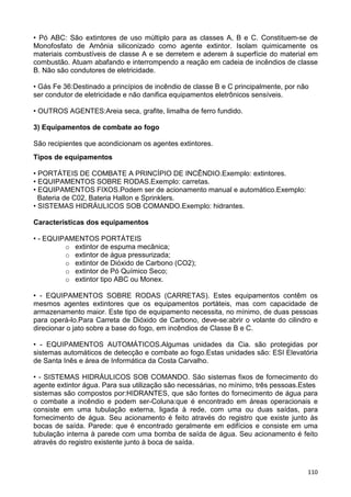 110
• Pó ABC: São extintores de uso múltiplo para as classes A, B e C. Constituem-se de
Monofosfato de Amônia siliconizado como agente extintor. Isolam quimicamente os
materiais combustíveis de classe A e se derretem e aderem à superfície do material em
combustão. Atuam abafando e interrompendo a reação em cadeia de incêndios de classe
B. Não são condutores de eletricidade.
• Gás Fe 36:Destinado a princípios de incêndio de classe B e C principalmente, por não
ser condutor de eletricidade e não danifica equipamentos eletrônicos sensíveis.
• OUTROS AGENTES:Areia seca, grafite, limalha de ferro fundido.
3) Equipamentos de combate ao fogo
São recipientes que acondicionam os agentes extintores.
Tipos de equipamentos
• PORTÁTEIS DE COMBATE A PRINCÍPIO DE INCÊNDIO.Exemplo: extintores.
• EQUIPAMENTOS SOBRE RODAS.Exemplo: carretas.
• EQUIPAMENTOS FIXOS.Podem ser de acionamento manual e automático.Exemplo:
Bateria de C02, Bateria Hallon e Sprinklers.
• SISTEMAS HIDRÁULICOS SOB COMANDO.Exemplo: hidrantes.
Características dos equipamentos
• - EQUIPAMENTOS PORTÁTEIS
o extintor de espuma mecânica;
o extintor de água pressurizada;
o extintor de Dióxido de Carbono (CO2);
o extintor de Pó Químico Seco;
o extintor tipo ABC ou Monex.
• - EQUIPAMENTOS SOBRE RODAS (CARRETAS). Estes equipamentos contêm os
mesmos agentes extintores que os equipamentos portáteis, mas com capacidade de
armazenamento maior. Este tipo de equipamento necessita, no mínimo, de duas pessoas
para operá-lo.Para Carreta de Dióxido de Carbono, deve-se:abrir o volante do cilindro e
direcionar o jato sobre a base do fogo, em incêndios de Classe B e C.
• - EQUIPAMENTOS AUTOMÁTICOS.Algumas unidades da Cia. são protegidas por
sistemas automáticos de detecção e combate ao fogo.Estas unidades são: ESI Elevatória
de Santa Inês e área de Informática da Costa Carvalho.
• - SISTEMAS HIDRÁULICOS SOB COMANDO. São sistemas fixos de fornecimento do
agente extintor água. Para sua utilização são necessárias, no mínimo, três pessoas.Estes
sistemas são compostos por:HIDRANTES, que são fontes do fornecimento de água para
o combate a incêndio e podem ser-Coluna:que é encontrado em áreas operacionais e
consiste em uma tubulação externa, ligada à rede, com uma ou duas saídas, para
fornecimento de água. Seu acionamento é feito através do registro que existe junto às
bocas de saída. Parede: que é encontrado geralmente em edifícios e consiste em uma
tubulação interna à parede com uma bomba de saída de água. Seu acionamento é feito
através do registro existente junto à boca de saída.
 