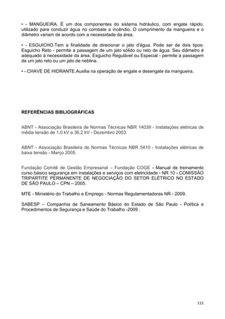 111
• - MANGUEIRA. É um dos componentes do sistema hidráulico, com engate rápido,
utilizado para conduzir água no combate a incêndio. O comprimento da mangueira e o
diâmetro variam de acordo com a necessidade da área.
• - ESGUICHO.Tem a finalidade de direcionar o jato d'água. Pode ser de dois tipos:
Esguicho Reto - permite a passagem de um jato sólido ou reto de água. Seu diâmetro é
adequado à necessidade da área. Esguicho Regulável ou Especial - permite a passagem
de um jato reto ou um jato de neblina.
• - CHAVE DE HIDRANTE.Auxilia na operação de engate e desengate da mangueira.
REFERÊNCIAS BIBLIOGRÁFICAS
ABNT - Associação Brasileira de Normas Técnicas NBR 14039 - Instalações elétricas de
média tensão de 1,0 kV a 36,2 kV - Dezembro 2003.
ABNT - Associação Brasileira de Normas Técnicas NBR 5410 - Instalações elétricas de
baixa tensão - Março 2005.
Fundação Comitê de Gestão Empresarial – Fundação COGE - Manual de treinamento
curso básico segurança em instalações e serviços com eletricidade - NR 10 - COMISSÃO
TRIPARTITE PERMANENTE DE NEGOCIAÇÃO DO SETOR ELÉTRICO NO ESTADO
DE SÃO PAULO – CPN – 2005.
MTE - Ministério do Trabalho e Emprego - Normas Regulamentadoras NR - 2009.
SABESP – Companhia de Saneamento Básico do Estado de São Paulo - Política e
Procedimentos de Segurança e Saúde do Trabalho -2009 .
 