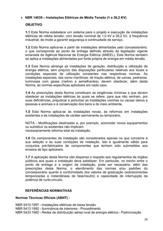 20
NBR 14039 – Instalações Elétricas de Média Tensão (1 a 36,2 KV)
OBJETIVO
1.1 Esta Norma estabelece um sistema para o projeto e execução de instalações
elétricas de média tensão, com tensão nominal de 1,0 kV a 36,2 kV, à freqüência
industrial, de modo a garantir segurança e continuidade de serviço.
1.2 Esta Norma aplica-se a partir de instalações alimentadas pelo concessionário,
o que corresponde ao ponto de entrega definido através da legislação vigente
emanada da Agência Nacional de Energia Elétrica (ANEEL). Esta Norma também
se aplica a instalações alimentadas por fonte própria de energia em média tensão.
1.3 Esta Norma abrange as instalações de geração, distribuição e utilização de
energia elétrica, sem prejuízo das disposições particulares relativas aos locais e
condições especiais de utilização constantes nas respectivas normas. As
instalações especiais, tais como marítimas, de tração elétrica, de usinas, pedreiras,
luminosas com gases (neônio e semelhantes), devem obedecer, além desta
Norma, às normas específicas aplicáveis em cada caso.
1.4 As prescrições desta Norma constituem as exigências mínimas a que devem
obedecer as instalações elétricas às quais se refere, para que não venham, por
suas deficiências, prejudicar e perturbar as instalações vizinhas ou causar danos a
pessoas e animais e à conservação dos bens e do meio ambiente.
1.5 Esta Norma aplica-se às instalações novas, às reformas em instalações
existentes e às instalações de caráter permanente ou temporário.
NOTA - Modificações destinadas a, por exemplo, acomodar novos equipamentos
ou substituir os existentes não implicam
necessariamente reforma total da instalação.
1.6 Os componentes da instalação são considerados apenas no que concerne à
sua seleção e às suas condições de nstalação. Isto é igualmente válido para
conjuntos pré-fabricados de componentes que tenham sido submetidos aos
ensaios de tipo aplicáveis.
1.7 A aplicação desta Norma não dispensa o respeito aos regulamentos de órgãos
públicos aos quais a instalação deva satisfazer. Em particular, no trecho entre o
ponto de entrega e a origem da instalação, pode ser necessário, além das
prescrições desta Norma, o atendimento das normas e/ou padrões do
concessionário quanto à conformidade dos valores de graduação (sobrecorrentes
temporizadas e instantâneas de fase/neutro) e capacidade de interrupção da
potência de curto-circuito.
REFERÊNCIAS NORMATIVAS
Normas Técnicas Oficiais (ABNT) :
NBR 5410:1997 - Instalações elétricas de baixa tensão
NBR 5413:1992 - Iluminância de interiores - Procedimento
NBR 5433:1982 - Redes de distribuição aérea rural de energia elétrica - Padronização
 