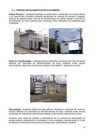 22
2.1– TIPOS DE INSTALAÇÃO ELÉTRICA DA SABESP :
Cabine Primária : Instalação destinada ao recebimento e distribuição de energia elétrica
a um determinado complexo composto geralmente de: cubículo de entrada e medição,
cubículo de disjuntor geral, cubículo de transformador de serviço auxiliar e cubículo de
transformador de força, podendo esta concepção sofrer alterações de instalações para
instalações.
Posto de Transformação : Instalação elétrica destinada a mudanças de níveis de tensão
elétricas por intermédio de transformadores de força, podendo conter chaves
seccionadoras, disjuntores, barramento isolados e não isolados, capacitores e outros.
Sub estação : Instalação elétrica de alta potência, destinada a mudanças de níveis de
tensões elétricas por intermédio de transformadores de força, podendo conter chaves
seccionadoras, disjuntores, barramentos isolados e não isolados, capacitores e outros.
Funciona como ponto de controle e transferência em um sistema de transmissão de
energia elétrica, direcionando e controlando o fluxo energético, transformando os níveis
de tensão e funcionando como pontos de entrega para consumidores industriais.
 