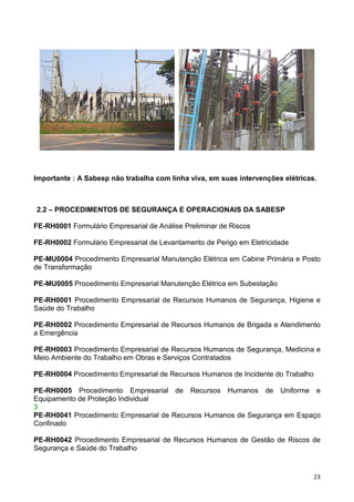 23
Importante : A Sabesp não trabalha com linha viva, em suas intervenções elétricas.
2.2 – PROCEDIMENTOS DE SEGURANÇA E OPERACIONAIS DA SABESP
FE-RH0001 Formulário Empresarial de Análise Preliminar de Riscos
FE-RH0002 Formulário Empresarial de Levantamento de Perigo em Eletricidade
PE-MU0004 Procedimento Empresarial Manutenção Elétrica em Cabine Primária e Posto
de Transformação
PE-MU0005 Procedimento Empresarial Manutenção Elétrica em Subestação
PE-RH0001 Procedimento Empresarial de Recursos Humanos de Segurança, Higiene e
Saúde do Trabalho
PE-RH0002 Procedimento Empresarial de Recursos Humanos de Brigada e Atendimento
a Emergência
PE-RH0003 Procedimento Empresarial de Recursos Humanos de Segurança, Medicina e
Meio Ambiente do Trabalho em Obras e Serviços Contratados
PE-RH0004 Procedimento Empresarial de Recursos Humanos de Incidente do Trabalho
PE-RH0005 Procedimento Empresarial de Recursos Humanos de Uniforme e
Equipamento de Proteção Individual
3
PE-RH0041 Procedimento Empresarial de Recursos Humanos de Segurança em Espaço
Confinado
PE-RH0042 Procedimento Empresarial de Recursos Humanos de Gestão de Riscos de
Segurança e Saúde do Trabalho
 
