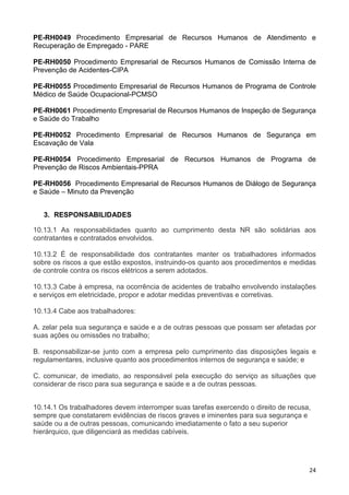 24
PE-RH0049 Procedimento Empresarial de Recursos Humanos de Atendimento e
Recuperação de Empregado - PARE
PE-RH0050 Procedimento Empresarial de Recursos Humanos de Comissão Interna de
Prevenção de Acidentes-CIPA
PE-RH0055 Procedimento Empresarial de Recursos Humanos de Programa de Controle
Médico de Saúde Ocupacional-PCMSO
PE-RH0061 Procedimento Empresarial de Recursos Humanos de Inspeção de Segurança
e Saúde do Trabalho
PE-RH0052 Procedimento Empresarial de Recursos Humanos de Segurança em
Escavação de Vala
PE-RH0054 Procedimento Empresarial de Recursos Humanos de Programa de
Prevenção de Riscos Ambientais-PPRA
PE-RH0056 Procedimento Empresarial de Recursos Humanos de Diálogo de Segurança
e Saúde – Minuto da Prevenção
3. RESPONSABILIDADES
10.13.1 As responsabilidades quanto ao cumprimento desta NR são solidárias aos
contratantes e contratados envolvidos.
10.13.2 É de responsabilidade dos contratantes manter os trabalhadores informados
sobre os riscos a que estão expostos, instruindo-os quanto aos procedimentos e medidas
de controle contra os riscos elétricos a serem adotados.
10.13.3 Cabe à empresa, na ocorrência de acidentes de trabalho envolvendo instalações
e serviços em eletricidade, propor e adotar medidas preventivas e corretivas.
10.13.4 Cabe aos trabalhadores:
A. zelar pela sua segurança e saúde e a de outras pessoas que possam ser afetadas por
suas ações ou omissões no trabalho;
B. responsabilizar-se junto com a empresa pelo cumprimento das disposições legais e
regulamentares, inclusive quanto aos procedimentos internos de segurança e saúde; e
C. comunicar, de imediato, ao responsável pela execução do serviço as situações que
considerar de risco para sua segurança e saúde e a de outras pessoas.
10.14.1 Os trabalhadores devem interromper suas tarefas exercendo o direito de recusa,
sempre que constatarem evidências de riscos graves e iminentes para sua segurança e
saúde ou a de outras pessoas, comunicando imediatamente o fato a seu superior
hierárquico, que diligenciará as medidas cabíveis.
 