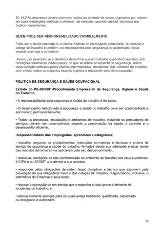 25
10.14.2 As empresas devem promover ações de controle de riscos originados por outrem
em suas instalações elétricas e oferecer, de imediato, quando cabível, denúncia aos
órgãos competentes.
QUEM PODE SER RESPONSABILIZADO CRIMINALMENTE
Pode ser a chefia imediata ou a chefia mediata do empregado acidentado, ou mesmo o
colega de trabalho e também, os responsáveis pela segurança do acidentado. Nada
impede que haja a co-autoria.
Assim, por exemplo, se a Gerência determina que um trabalho específico seja feito sob
condições totalmente inadequadas, no que se refere ao aspecto de segurança, sendo
essa posição ratificada pelas chefias intermediárias, resultando, daí, acidente do trabalho
com vítima, todos os culpados estarão sujeitos a responder pelo dano causado.
POLÍTICA DE SEGURANÇA E SAÚDE OCUPACIONAL
Extrato do PE-RH0001-Procedimento Empresarial de Segurança, Higiene e Saúde
do Trabalho
• A responsabilidade pela segurança e saúde do trabalho é de todos;
• O desempenho relacionado à segurança e saúde do trabalho deve ser acompanhado e
aprimorado permanentemente;
• Todos os processos, instalações e ambientes de trabalho, incluindo os prestadores de
serviços, devem ser desenvolvidos visando a preservação da saúde, o conforto e o
desempenho eficiente.
Responsabilidade dos Empregados, aprendizes e estagiários:
• trabalhar segundo os procedimentos, instruções normativas e técnicas e ordens de
serviço de segurança e saúde do trabalho, firmados desde sua admissão e estar ciente
das medidas administrativas aplicáveis pelo seu descumprimento;
• relatar as condições de não conformidade no ambiente de trabalho aos seus superiores,
à CIPA e ao SESMT que atende a sua unidade;
• responder pelas obrigações de ordem legal, disciplinar e técnica que assumem pela
prevenção da sua integridade física e dos colegas de trabalho, resguardando, inclusive, o
patrimônio da Empresa e seus bens;
• recusar a execução de um serviço que o exponha a risco grave e iminente de
incidentes do trabalho; e
• efetuar somente serviços para os quais esteja habilitado, qualificado, capacitado
ou designado e autorizado.
 