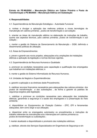 26
Extrato do PE-MU0004 – Manutenção Elétrica em Cabine Primária e Posto de
Transformação e PE-MU0005 – Manutenção Elétrica em Subestação
4. Responsabilidades
4.1. Superintendência de Manutenção Estratégica – Autoridade Funcional:
a. nortear e divulgar a aplicação das melhores práticas e novas tecnologias de
manutenção em cabines primárias , postos de transformação e sub estação;
b. orientar as áreas de manutenção elétrica na elaboração de instruções de trabalho,
quanto aos aspectos técnicos, para cabines primárias, postos de transformação e sub
estação ;
c. manter a gestão do Sistema de Gerenciamento de Manutenção – SGM, definindo e
disseminando políticas de utilização.
4.2. Áreas de Empreendimentos:
a. prever e garantir aos novos projetos, adequações e/ou ampliações de instalações
elétricas a aplicação da legislação e normas técnicas vigentes.
4.3. Superintendência de Recursos Humanos e Qualidade:
a. promover as condições necessárias para capacitação e qualificação dos empregados
que trabalham em instalações elétricas; e
b. manter a gestão do Sistema Informatizado de Recursos Humanos.
4.4. Unidades de Negócio e Superintendências:
a. garantir a aplicação e as diretrizes deste Procedimento;
b. viabilizar recursos financeiros necessários para adequações das cabines primárias dos
postos de transformação e das subestações , de forma a garantir os padrões de
segurança exigidos pela legislação;
c. viabilizar e promover as condições necessárias para adequação das instalações
elétricas, garantindo a segurança e a saúde dos empregados e a preservação do meio
ambiente;
d. disponibilizar os Equipamentos de Proteção Coletiva - EPC, EPI e ferramentas
adequadas, bem como exigir a sua utilização;
e. disseminar entre os empregados autorizados os procedimentos e instruções de
trabalho referentes às manutenções e/ou intervenções em cabines primárias ou
postos de transformação ou subestações ;
f. manter atualizado e disponibilizado o prontuário das instalações elétricas;
g. viabilizar, através dos Serviços Especializados em Engenharia de Segurança e em
 
