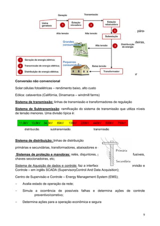 9
Equipamentos – geradores, transformadores, linhas de transmissão, disjuntores, pára-
raios, relés, medidores, etc.
Sistema de geração: gerador, transformador elevador (e ainda barragem, caldeiras,
turbinas, etc.)
Conversão Convencional:
Fontes primárias: hidráulica, combustível fóssil( carvão, petróleo, gás), fissão nuclear
Conversão não convencional
Solar:células fotoelétricas – rendimento baixo, alto custo
Eólica: cataventos (Califórnia, Dinamarca – windmill farms)
Sistema de transmissão: linhas de transmissão e transformadores de regulação
Sistema de Subtransmissão: ramificação do sistema de transmissão que utiliza níveis
de tensão menores. Uma divisão típica é:
Sistema de distribuição: linhas de distribuição
primárias e secundárias, transformadores, abaixadores e cargas;
Sistemas de proteção e manobras: relés, disjuntores, pára-raios, religadores , fusíveis,
chaves seccionadoiras, etc;
Sistema de Aqusição de dados e controle: faz a interface com o Centro de Supervisão e
Controle – em inglês SCADA (SupervisoryControl And Data Acquisition);
Centro de Supervisão e Controle – Energy Management System (EMS);
- Avalia estado de operação da rede;
- Simula a ocorrência de possíveis falhas e determina ações de controle
preventivo/corretivo;
- Determina ações para a operação econômica e segura
 
