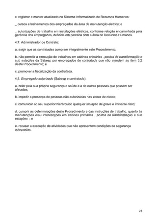 28
c. registrar e manter atualizado no Sistema Informatizado de Recursos Humanos:
_ cursos e treinamentos dos empregados da área de manutenção elétrica; e
_ autorizações de trabalho em instalações elétricas, conforme relação encaminhada pela
gerência dos empregados, definida em parceria com a área de Recursos Humanos.
4.7. Administrador de Contrato:
a. exigir que as contratadas cumpram integralmente este Procedimento;
b. não permitir a execução de trabalhos em cabines primárias , postos de transformação e
sub estações da Sabesp por empregados de contratada que não atendem ao item 3.2
deste Procedimento; e
c. promover a fiscalização da contratada.
4.8. Empregado autorizado (Sabesp e contratada):
a. zelar pela sua própria segurança e saúde e a de outras pessoas que possam ser
afetadas;
b. impedir a presença de pessoas não autorizadas nas zonas de riscos;
c. comunicar ao seu superior hierárquico qualquer situação de grave e iminente risco;
d. cumprir as determinações deste Procedimento e das instruções de trabalho, quanto às
manutenções e/ou intervenções em cabines primárias , postos de transformação e sub
estações ; e
e. recusar a execução de atividades que não apresentem condições de segurança
adequadas.
 