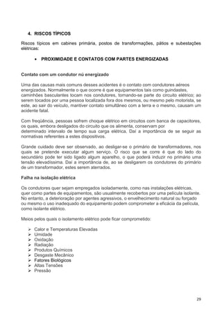 29
4. RISCOS TÍPICOS
Riscos típicos em cabines primária, postos de transformações, pátios e subestações
elétricas:
• PROXIMIDADE E CONTATOS COM PARTES ENERGIZADAS
Contato com um condutor nú energizado
Uma das causas mais comuns desses acidentes é o contato com condutores aéreos
energizados. Normalmente o que ocorre é que equipamentos tais como guindastes,
caminhões basculantes tocam nos condutores, tornando-se parte do circuito elétrico; ao
serem tocados por uma pessoa localizada fora dos mesmos, ou mesmo pelo motorista, se
este, ao sair do veículo, mantiver contato simultâneo com a terra e o mesmo, causam um
acidente fatal.
Com freqüência, pessoas sofrem choque elétrico em circuitos com banca de capacitores,
os quais, embora desligados do circuito que os alimenta, conservam por
determinado intervalo de tempo sua carga elétrica. Daí a importância de se seguir as
normativas referentes a estes dispositivos.
Grande cuidado deve ser observado, ao desligar-se o primário de transformadores, nos
quais se pretende executar algum serviço. O risco que se corre é que do lado do
secundário pode ter sido ligado algum aparelho, o que poderá induzir no primário uma
tensão elevadíssima. Daí a importância de, ao se desligarem os condutores do primário
de um transformador, estes serem aterrados.
Falha na isolação elétrica
Os condutores quer sejam empregados isoladamente, como nas instalações elétricas,
quer como partes de equipamentos, são usualmente recobertos por uma película isolante.
No entanto, a deterioração por agentes agressivos, o envelhecimento natural ou forçado
ou mesmo o uso inadequado do equipamento podem comprometer a eficácia da película,
como isolante elétrico.
Meios pelos quais o isolamento elétrico pode ficar comprometido:
Calor e Temperaturas Elevadas
Umidade
Oxidação
Radiação
Produtos Químicos
Desgaste Mecânico
Fatores Biológicos
Altas Tensões
Pressão
 