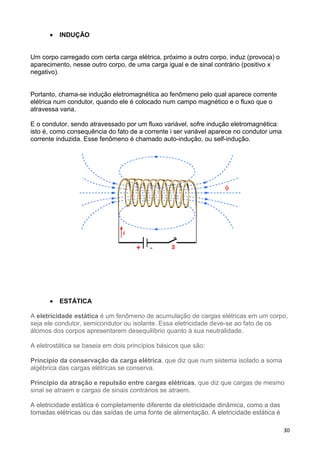 30
• INDUÇÃO
Um corpo carregado com certa carga elétrica, próximo a outro corpo, induz (provoca) o
aparecimento, nesse outro corpo, de uma carga igual e de sinal contrário (positivo x
negativo).
Portanto, chama-se indução eletromagnética ao fenômeno pelo qual aparece corrente
elétrica num condutor, quando ele é colocado num campo magnético e o fluxo que o
atravessa varia.
E o condutor, sendo atravessado por um fluxo variável, sofre indução eletromagnética:
isto é, como consequência do fato de a corrente i ser variável aparece no condutor uma
corrente induzida. Esse fenômeno é chamado auto-indução, ou self-indução.
• ESTÁTICA
A eletricidade estática é um fenômeno de acumulação de cargas elétricas em um corpo,
seja ele condutor, semicondutor ou isolante. Essa eletricidade deve-se ao fato de os
átomos dos corpos apresentarem desequilíbrio quanto à sua neutralidade.
A eletrostática se baseia em dois princípios básicos que são:
Princípio da conservação da carga elétrica, que diz que num sistema isolado a soma
algébrica das cargas elétricas se conserva.
Princípio da atração e repulsão entre cargas elétricas, que diz que cargas de mesmo
sinal se atraem e cargas de sinais contrários se atraem.
A eletricidade estática é completamente diferente da eletricidade dinâmica, como a das
tomadas elétricas ou das saídas de uma fonte de alimentação. A eletricidade estática é
 