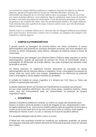 31
um acúmulo de cargas elétricas positivas ou negativas (excesso de elétrons ou falta de
elétrons), gerado principalmente por fricção de materiais diferentes. Este tipo de
eletricidade não depende de um condutor elétrico para se propagar. Pode ser acumular
em corpos isolantes elétricos, como plásticos. Alguns cuidadosos usam luvas de borracha
durante o manuseio das peças do computador. Luvas de borracha protegem os circuitos
da gordura e da umidade das mãos, mas não da eletricidade estática. As cargas elétricas
ficam distrubuídas pela superfície do corpo, inclusive sobre a luva, que não dá proteção
alguma nesse aspecto.
Quanto maior é a umidade relativa do ar, menores são as voltagens estáticas acumuladas
pelo corpo humano. Ainda assim, mesmo com a umidade, as voltagens não chegam a ser
reduzidas a valores seguros.
• CAMPOS ELETROMAGNÉTICOS
É gerado quando da passagem da corrente elétrica nos meios condutores. O campo
eletromagnético está presente em inúmeras atividades humanas, tais como trabalhos com
circuitos ou linhas energizadas, solda elétrica, utilização de telefonia celular e fornos de
microondas.
Os trabalhadores que interagem com Sistema Elétrico Potência estão expostos ao campo
eletromagnético, quando da execução de serviços em linhas de transmissão aérea e
subestações de distribuição de energia elétrica, nas quais empregam-se elevados níveis
de tensão e corrente.
Os efeitos possíveis no organismo humano decorrente da exposição ao campo
eletromagnético são de natureza elétrica e magnética. Onde o empregado fica exposto ao
campo onde seu corpo sofre uma indução, estabelecendo um diferencial de potencial
entre o empregado e outros objetos inerentes às atividades.
A unidade de medida do campo magnético é o Ampére por Volt, Gaus ou Tesla cujo
símbolo é representado pela letra T.
Cuidados especiais devem ser tomados por trabalhadores ou pessoas que possuem
em seu corpo aparelhos eletrônicos, tais como marca passo, aparelhos auditivos, dentre
outros, pois seu funcionamento pode ser comprometido na presença de campos
magnéticos intenso.
• INTEMPÉRIES
Quando a resistência dielétrica é rompida, ou melhor as cargas são suficientes para
ionizar o ar entre o ponto de partida e o ponto de chegada do raio, ultrapassando o valor
da rigidez dielétrica do ar, uma enorme centelha elétrica salta da superfície da terra para a
nuvem ou da nuvem para terra ou de uma nuvem para outra ou mesmo, entre regiões
diferentes da mesma nuvem: é o raio, a natureza em busca do equilíbrio elétrico.
É a equipotencialização natural entre o solo e a nuvem.
O Brasil tem sido recordista mundial em incidência por quilômetro quadrado, de acordo
com pesquisa realizada pelo Instituto Nacional de Pesquisas Especiais (Inpe) em parceria
com a Nasa.
 