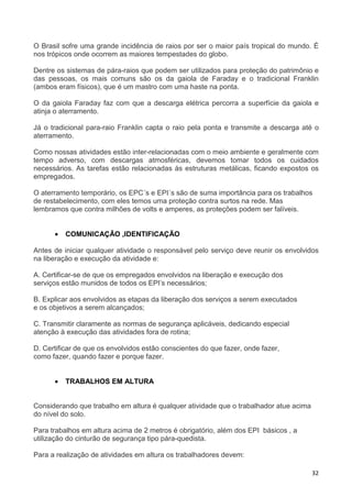 32
O Brasil sofre uma grande incidência de raios por ser o maior país tropical do mundo. É
nos trópicos onde ocorrem as maiores tempestades do globo.
Dentre os sistemas de pára-raios que podem ser utilizados para proteção do patrimônio e
das pessoas, os mais comuns são os da gaiola de Faraday e o tradicional Franklin
(ambos eram físicos), que é um mastro com uma haste na ponta.
O da gaiola Faraday faz com que a descarga elétrica percorra a superfície da gaiola e
atinja o aterramento.
Já o tradicional para-raio Franklin capta o raio pela ponta e transmite a descarga até o
aterramento.
Como nossas atividades estão inter-relacionadas com o meio ambiente e geralmente com
tempo adverso, com descargas atmosféricas, devemos tomar todos os cuidados
necessários. As tarefas estão relacionadas às estruturas metálicas, ficando expostos os
empregados.
O aterramento temporário, os EPC´s e EPI´s são de suma importância para os trabalhos
de restabelecimento, com eles temos uma proteção contra surtos na rede. Mas
lembramos que contra milhões de volts e amperes, as proteções podem ser falíveis.
• COMUNICAÇÃO ,IDENTIFICAÇÃO
Antes de iniciar qualquer atividade o responsável pelo serviço deve reunir os envolvidos
na liberação e execução da atividade e:
A. Certificar-se de que os empregados envolvidos na liberação e execução dos
serviços estão munidos de todos os EPI’s necessários;
B. Explicar aos envolvidos as etapas da liberação dos serviços a serem executados
e os objetivos a serem alcançados;
C. Transmitir claramente as normas de segurança aplicáveis, dedicando especial
atenção à execução das atividades fora de rotina;
D. Certificar de que os envolvidos estão conscientes do que fazer, onde fazer,
como fazer, quando fazer e porque fazer.
• TRABALHOS EM ALTURA
Considerando que trabalho em altura é qualquer atividade que o trabalhador atue acima
do nível do solo.
Para trabalhos em altura acima de 2 metros é obrigatório, além dos EPI básicos , a
utilização do cinturão de segurança tipo pára-quedista.
Para a realização de atividades em altura os trabalhadores devem:
 