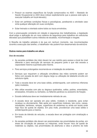 33
Possuir os exames específicos da função comprovados no ASO – Atestado de
Saúde Ocupacional (o ASO deve indicar explicitamente que a pessoa está apta a
executar trabalho em local elevado);
Estar em perfeitas condições físicas e psicológicas, paralisando a atividade caso
sinta qualquer alteração em suas condições;
Estar treinado e orientado sobre todos os riscos envolvidos.
Com a preocupação constante em relação à segurança dos trabalhadores, a legislação
atual exigiu a aplicação de um novo sistema de segurança para trabalhos em estruturas
elevadas que possibilitam outros métodos de escalada, movimentação e resgate.
A filosofia de trabalho adotada é de que em nenhum momento, nas movimentações
durante a execução das tarefas, o trabalhador não poderá ficar desamarrado da estrutura
Outros meios para trabalho em altura
Uso de escadas
As escadas portáteis (de mão) devem ter uso restrito para acesso a local de nível
diferente e para execução de serviços de pequeno porte e que não exceda a
capacidade máxima suportada pela mesma.
Para serviços prolongados recomenda-se a instalação de andaimes.
Serviços que requeiram a utilização simultânea das mãos somente podem ser
feitos com escada de abrir com degrau largo ou utilização de talabarte envolto em
estrutura rígida.
Toda a escada deve ter uma base sólida, antiderrapante, com extremos inferiores
(pés) nivelados.
Não utilize escadas com pés ou degraus quebrados, soltos, podres, emendados,
amassados, trincados ou rachados, ou faltando parafuso ou acessório de fixação.
Escada defeituosa deve ser imediatamente retirada de uso.
A escada deve ser apoiada em piso sólido, nivelado e resistente, para evitar
recalque ou afundamento. Não apóie em superfícies instáveis, tais como, caixas,
tubulações, tambores, rampas, superfícies de andaimes ou ainda em locais onde
haja risco de queda de objetos. Em piso mole, providenciar uma base sólida e
antiderrapante para a mesma.
Em locais de trânsito de veículos, a escada deve ser protegida com sinalização e
barreira.
As escadas portáteis não devem ser posicionadas nas proximidades de portas, em
áreas de circulação de pessoas ou máquinas, onde houver risco de queda de
materiais ou objetos, nas proximidades de aberturas e vãos e próximo da rede
 