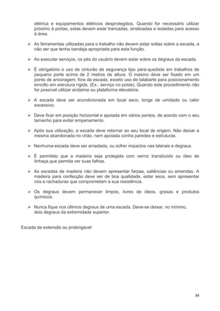 34
elétrica e equipamentos elétricos desprotegidos. Quando for necessário utilizar
próximo à portas, estas devem estar trancadas, sinalizadas e isoladas para acesso
à área.
As ferramentas utilizadas para o trabalho não devem estar soltas sobre a escada, a
não ser que tenha bandeja apropriada para esta função.
Ao executar serviços, os pés do usuário devem estar sobre os degraus da escada.
É obrigatório o uso de cinturão de segurança tipo pára-quedista em trabalhos de
pequeno porte acima de 2 metros de altura. O mesmo deve ser fixado em um
ponto de ancoragem, fora da escada, exceto uso de talabarte para posicionamento
envolto em estrutura rígida. (Ex.: serviço no poste). Quando este procedimento não
for possível utilizar andaime ou plataforma elevatória.
A escada deve ser acondicionada em local seco, longe de umidade ou calor
excessivo.
Deve ficar em posição horizontal e apoiada em vários pontos, de acordo com o seu
tamanho para evitar empenamento.
Após sua utilização, a escada deve retornar ao seu local de origem. Não deixar a
mesma abandonada no chão, nem apoiada contra paredes e estruturas.
Nenhuma escada deve ser arrastada, ou sofrer impactos nas laterais e degraus.
É permitido que a madeira seja protegida com verniz translúcido ou óleo de
linhaça,que permita ver suas falhas.
As escadas de madeira não devem apresentar farpas, saliências ou emendas. A
madeira para confecção deve ser de boa qualidade, estar seca, sem apresentar
nós e rachaduras que comprometam a sua resistência.
Os degraus devem permanecer limpos, livres de óleos, graxas e produtos
químicos.
Nunca fique nos últimos degraus de uma escada. Deve-se deixar, no mínimo,
dois degraus da extremidade superior.
Escada de extensão ou prolongável
 