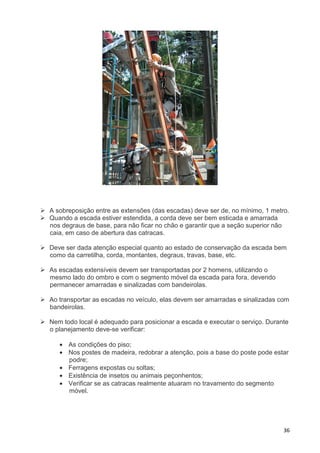 36
A sobreposição entre as extensões (das escadas) deve ser de, no mínimo, 1 metro.
Quando a escada estiver estendida, a corda deve ser bem esticada e amarrada
nos degraus de base, para não ficar no chão e garantir que a seção superior não
caia, em caso de abertura das catracas.
Deve ser dada atenção especial quanto ao estado de conservação da escada bem
como da carretilha, corda, montantes, degraus, travas, base, etc.
As escadas extensíveis devem ser transportadas por 2 homens, utilizando o
mesmo lado do ombro e com o segmento móvel da escada para fora, devendo
permanecer amarradas e sinalizadas com bandeirolas.
Ao transportar as escadas no veículo, elas devem ser amarradas e sinalizadas com
bandeirolas.
Nem todo local é adequado para posicionar a escada e executar o serviço. Durante
o planejamento deve-se verificar:
• As condições do piso;
• Nos postes de madeira, redobrar a atenção, pois a base do poste pode estar
podre;
• Ferragens expostas ou soltas;
• Existência de insetos ou animais peçonhentos;
• Verificar se as catracas realmente atuaram no travamento do segmento
móvel.
 