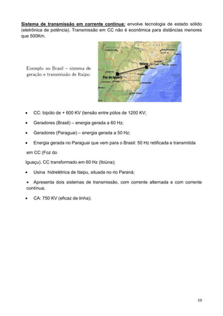 10
Sistema de transmissão em corrente contínua: envolve tecnologia de estado sólido
(eletrônica de potência). Transmissão em CC não é econômica para distâncias menores
que 500Km.
• CC: bipólo de + 600 KV (tensão entre pólos de 1200 KV;
• Geradores (Brasil) – energia gerada a 60 Hz;
• Geradores (Paraguai) – energia gerada a 50 Hz;
• Energia gerada no Paraguai que vem para o Brasil: 50 Hz retificada e transmitida
em CC (Foz do
Iguaçu). CC transformado em 60 Hz (Ibiúna);
• Usina hidrelétrica de Itaipu, situada no rio Paraná;
• Apresenta dois sistemas de transmissão, com corrente alternada e com corrente
contínua;
• CA: 750 KV (eficaz de linha);
 