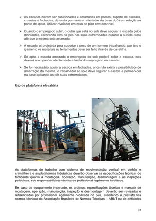37
As escadas devem ser posicionadas e amarradas em postes, suporte de escadas,
cruzetas e fachadas, devendo permanecer afastadas da base do ¼ em relação ao
ponto de apoio. Utilizar nivelador em caso de piso com desnível.
Quando o empregado subir, o outro que está no solo deve segurar a escada pelos
montantes, escorando com os pés nas suas extremidades durante a subida deste
até que a mesma seja amarrada.
A escada foi projetada para suportar o peso de um homem trabalhando, por isso o
içamento de materiais ou ferramentas deve ser feito através de carretilha.
Só após a escada amarrada o empregado do solo poderá soltar a escada, mas
deverá acompanhar atentamente a tarefa do empregado na escada.
Se for necessário apoiar a escada em fachadas, onde não existir a possibilidade de
amarração da mesma, o trabalhador do solo deve segurar a escada e permanecer
na base apoiando os pés suas extremidades.
Uso de plataforma elevatória
As plataformas de trabalho com sistema de movimentação vertical em pinhão e
cremalheira e as plataformas hidráulicas deverão observar as especificações técnicas do
fabricante quanto à montagem, operação, manutenção, desmontagem e às inspeções
periódicas, sob responsabilidade técnica de profissional legalmente habilitado.
Em caso de equipamento importado, os projetos, especificações técnicas e manuais de
montagem, operação, manutenção, inspeção e desmontagem deverão ser revisados e
referendados por profissional legalmente habilitado no país, atendendo o previsto nas
normas técnicas da Associação Brasileira de Normas Técnicas – ABNT ou de entidades
 