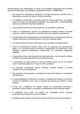38
internacionais por ela referendadas, ou ainda, outra entidade credenciada pelo Conselho
Nacional de Metrologia, Normalização e Qualidade Industrial – CONMETRO.
• Os manuais de orientação do fabricante, em língua portuguesa, deverão estar à
disposição no canteiro de obras ou frentes de trabalho.
• A instalação, manutenção e inspeção periódica dessas plataformas de trabalho
devem ser feitas por trabalhador qualificado, sob supervisão e responsabilidade
técnica de profissional legalmente habilitado.
• O equipamento somente deverá ser operado por trabalhador qualificado.
• Todos os trabalhadores usuários de plataformas deverão receber orientação
quanto ao correto carregamento e posicionamento dos materiais na plataforma.
• O responsável pela verificação diária das condições de uso do equipamento deverá
receber manual de procedimentos para a rotina de verificação diária.
• Os usuários deverão receber treinamento para a operação dos equipamentos.
• Todos os trabalhadores deverão utilizar cinto de segurança tipo pára-quedista
ligado a um cabo guia fixado em estrutura independente do equipamento, salvo
situações especiais tecnicamente comprovadas por profissional legalmente
habilitado.
• O equipamento deve estar afastado das redes elétricas ou estas estarem isoladas
conforme as normas específicas da concessionária local.
• A capacidade de carga mínima no piso de trabalho deverá ser de 150 kgf/m2
(cento cinqüenta quilogramas - força por metro quadrado).
• As extensões telescópicas quando utilizadas, deverão oferecer a mesma
resistência do piso da plataforma.
• São proibidas a improvisação na montagem de trechos em balanço e a interligação
de plataformas.
• É responsabilidade do fabricante ou locador a indicação dos esforços na estrutura
e apoios da plataforma, bem como a indicação dos pontos que resistam a esses
esforços.
• A área sob a plataforma de trabalho deverá ser devidamente sinalizada e
delimitada, sendo proibida a circulação de trabalhadores dentro daquele espaço
• A plataforma deve dispor de sistema de sinalização sonora acionado
automaticamente durante sua subida e descida.
• A plataforma deve possuir no painel de comando botão de parada de emergência.
 