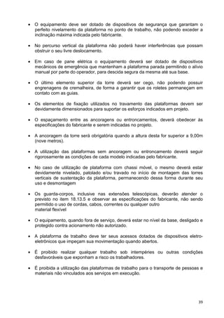 39
• O equipamento deve ser dotado de dispositivos de segurança que garantam o
perfeito nivelamento da plataforma no ponto de trabalho, não podendo exceder a
inclinação máxima indicada pelo fabricante.
• No percurso vertical da plataforma não poderá haver interferências que possam
obstruir o seu livre deslocamento.
• Em caso de pane elétrica o equipamento deverá ser dotado de dispositivos
mecânicos de emergência que mantenham a plataforma parada permitindo o alívio
manual por parte do operador, para descida segura da mesma até sua base.
• O último elemento superior da torre deverá ser cego, não podendo possuir
engrenagens de cremalheira, de forma a garantir que os roletes permaneçam em
contato com as guias.
• Os elementos de fixação utilizados no travamento das plataformas devem ser
devidamente dimensionados para suportar os esforços indicados em projeto.
• O espaçamento entre as ancoragens ou entroncamentos, deverá obedecer às
especificações do fabricante e serem indicadas no projeto.
• A ancoragem da torre será obrigatória quando a altura desta for superior a 9,00m
(nove metros).
• A utilização das plataformas sem ancoragem ou entroncamento deverá seguir
rigorosamente as condições de cada modelo indicadas pelo fabricante.
• No caso de utilização de plataforma com chassi móvel, o mesmo deverá estar
devidamente nivelado, patolado e/ou travado no início de montagem das torres
verticais de sustentação da plataforma, permanecendo dessa forma durante seu
uso e desmontagem
• Os guarda-corpos, inclusive nas extensões telescópicas, deverão atender o
previsto no item 18.13.5 e observar as especificações do fabricante, não sendo
permitido o uso de cordas, cabos, correntes ou qualquer outro
material flexível
• O equipamento, quando fora de serviço, deverá estar no nível da base, desligado e
protegido contra acionamento não autorizado.
• A plataforma de trabalho deve ter seus acessos dotados de dispositivos eletro-
eletrônicos que impeçam sua movimentação quando abertos.
• É proibido realizar qualquer trabalho sob intempéries ou outras condições
desfavoráveis que exponham a risco os trabalhadores.
• É proibida a utilização das plataformas de trabalho para o transporte de pessoas e
materiais não vinculados aos serviços em execução.
 