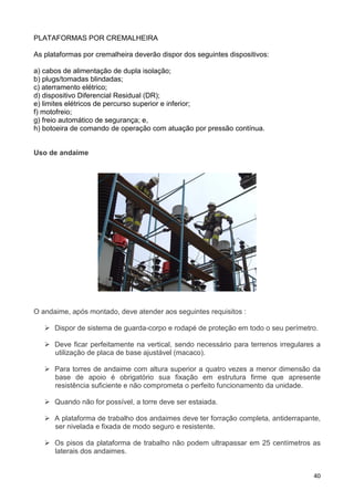 40
PLATAFORMAS POR CREMALHEIRA
As plataformas por cremalheira deverão dispor dos seguintes dispositivos:
a) cabos de alimentação de dupla isolação;
b) plugs/tomadas blindadas;
c) aterramento elétrico;
d) dispositivo Diferencial Residual (DR);
e) limites elétricos de percurso superior e inferior;
f) motofreio;
g) freio automático de segurança; e,
h) botoeira de comando de operação com atuação por pressão contínua.
Uso de andaime
O andaime, após montado, deve atender aos seguintes requisitos :
Dispor de sistema de guarda-corpo e rodapé de proteção em todo o seu perímetro.
Deve ficar perfeitamente na vertical, sendo necessário para terrenos irregulares a
utilização de placa de base ajustável (macaco).
Para torres de andaime com altura superior a quatro vezes a menor dimensão da
base de apoio é obrigatório sua fixação em estrutura firme que apresente
resistência suficiente e não comprometa o perfeito funcionamento da unidade.
Quando não for possível, a torre deve ser estaiada.
A plataforma de trabalho dos andaimes deve ter forração completa, antiderrapante,
ser nivelada e fixada de modo seguro e resistente.
Os pisos da plataforma de trabalho não podem ultrapassar em 25 centímetros as
laterais dos andaimes.
 