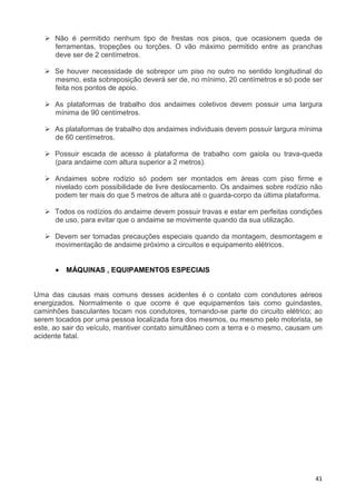 41
Não é permitido nenhum tipo de frestas nos pisos, que ocasionem queda de
ferramentas, tropeções ou torções. O vão máximo permitido entre as pranchas
deve ser de 2 centímetros.
Se houver necessidade de sobrepor um piso no outro no sentido longitudinal do
mesmo, esta sobreposição deverá ser de, no mínimo, 20 centímetros e só pode ser
feita nos pontos de apoio.
As plataformas de trabalho dos andaimes coletivos devem possuir uma largura
mínima de 90 centímetros.
As plataformas de trabalho dos andaimes individuais devem possuir largura mínima
de 60 centímetros.
Possuir escada de acesso à plataforma de trabalho com gaiola ou trava-queda
(para andaime com altura superior a 2 metros).
Andaimes sobre rodízio só podem ser montados em áreas com piso firme e
nivelado com possibilidade de livre deslocamento. Os andaimes sobre rodízio não
podem ter mais do que 5 metros de altura até o guarda-corpo da última plataforma.
Todos os rodízios do andaime devem possuir travas e estar em perfeitas condições
de uso, para evitar que o andaime se movimente quando da sua utilização.
Devem ser tomadas precauções especiais quando da montagem, desmontagem e
movimentação de andaime próximo a circuitos e equipamento elétricos.
• MÁQUINAS , EQUIPAMENTOS ESPECIAIS
Uma das causas mais comuns desses acidentes é o contato com condutores aéreos
energizados. Normalmente o que ocorre é que equipamentos tais como guindastes,
caminhões basculantes tocam nos condutores, tornando-se parte do circuito elétrico; ao
serem tocados por uma pessoa localizada fora dos mesmos, ou mesmo pelo motorista, se
este, ao sair do veículo, mantiver contato simultâneo com a terra e o mesmo, causam um
acidente fatal.
 